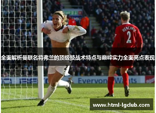 全面解析曼联名将弗兰的顶级技战术特点与巅峰实力全面亮点表现